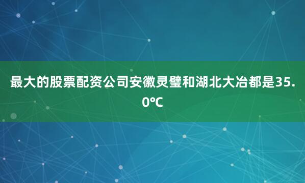 最大的股票配资公司安徽灵璧和湖北大冶都是35.0℃