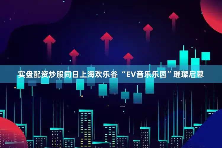 实盘配资炒股同日上海欢乐谷 “EV音乐乐园”璀璨启幕