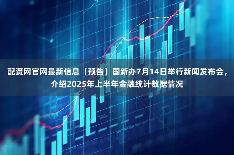 配资网官网最新信息【预告】国新办7月14日举行新闻发布会，介绍2025年上半年金融统计数据情况