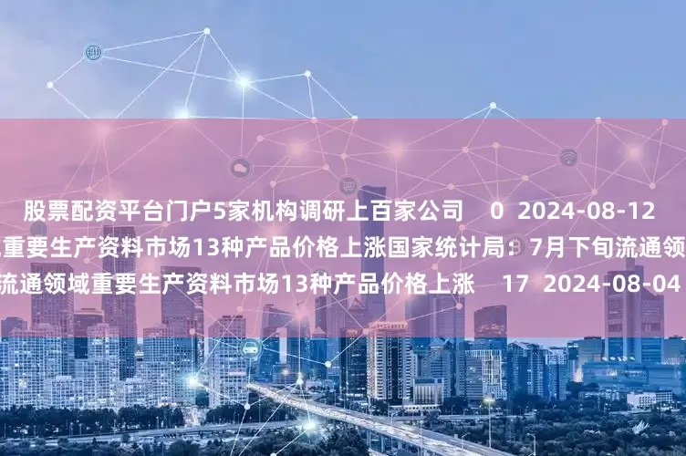 股票配资平台门户5家机构调研上百家公司    0  2024-08-12 08:14     国家统计局：7月下旬流通领域重要生产资料市场13种产品价格上涨国家统计局：7月下旬流通领域重要生产资料市场13种产品价格上涨    17  2024-08-04 10:08     一财最热      点击关闭