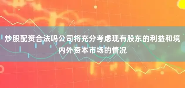 炒股配资合法吗公司将充分考虑现有股东的利益和境内外资本市场的情况