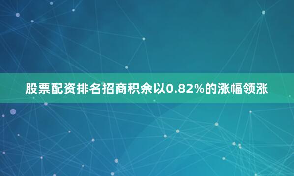 股票配资排名招商积余以0.82%的涨幅领涨