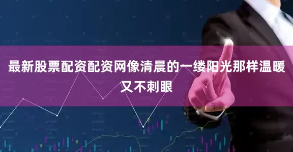 最新股票配资配资网像清晨的一缕阳光那样温暖又不刺眼