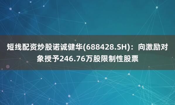 短线配资炒股诺诚健华(688428.SH)：向激励对象授予246.76万股限制性股票