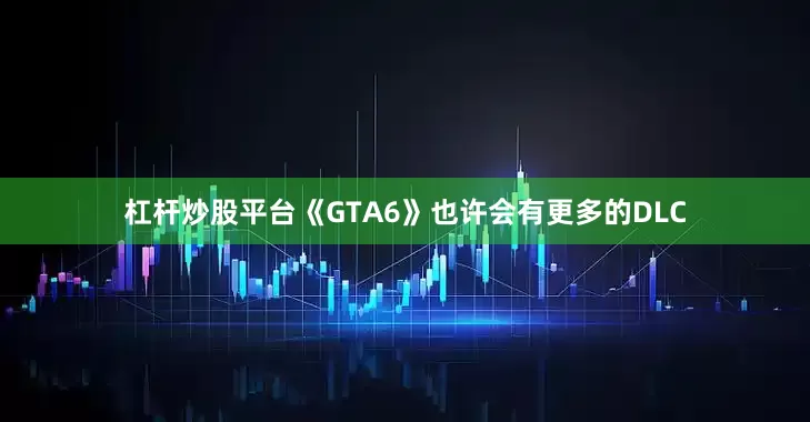 杠杆炒股平台《GTA6》也许会有更多的DLC