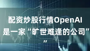 配资炒股行情OpenAI 是一家“旷世难逢的公司”