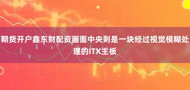 期货开户鑫东财配资画面中央则是一块经过视觉模糊处理的ITX主板