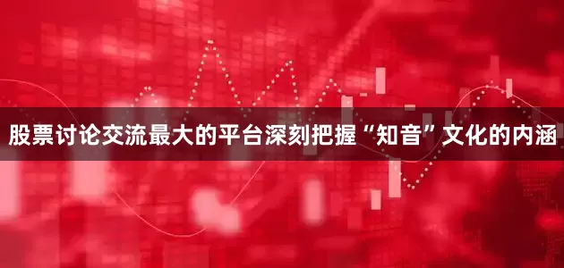 股票讨论交流最大的平台深刻把握“知音”文化的内涵