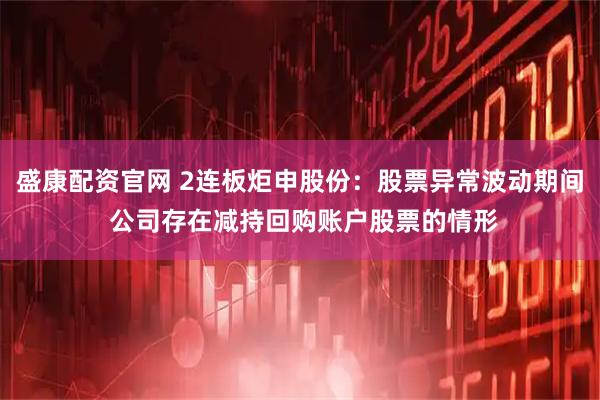 盛康配资官网 2连板炬申股份：股票异常波动期间 公司存在减持回购账户股票的情形
