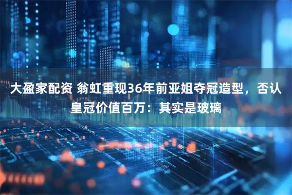 大盈家配资 翁虹重现36年前亚姐夺冠造型，否认皇冠价值百万：其实是玻璃