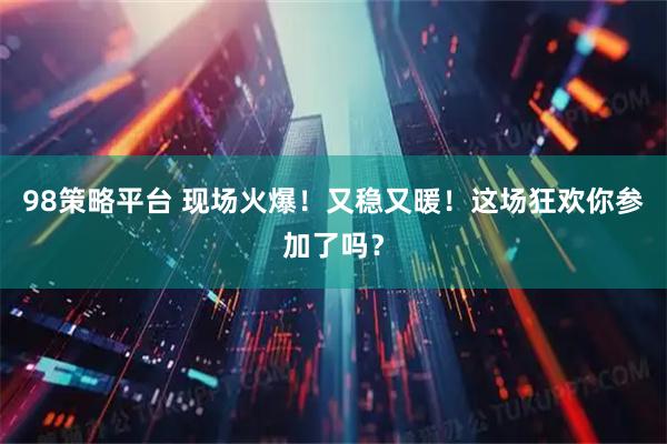 98策略平台 现场火爆！又稳又暖！这场狂欢你参加了吗？