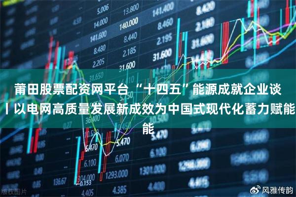 莆田股票配资网平台 “十四五”能源成就企业谈丨以电网高质量发展新成效为中国式现代化蓄力赋能