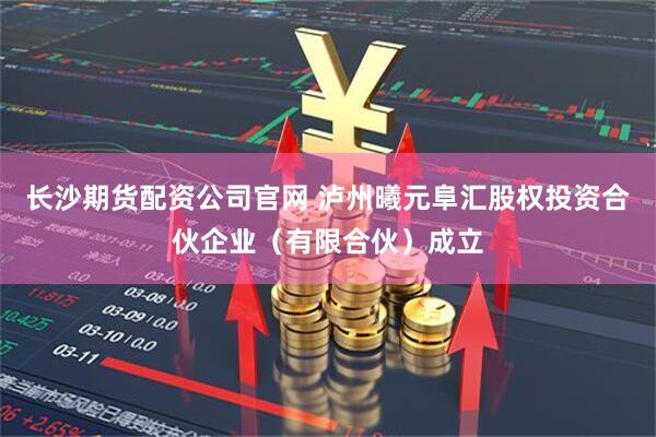 长沙期货配资公司官网 泸州曦元阜汇股权投资合伙企业（有限合伙）成立