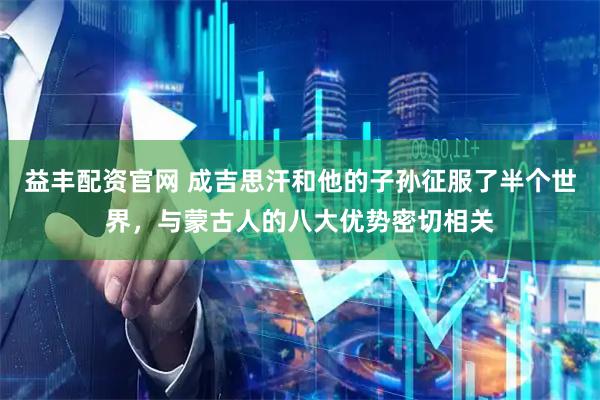 益丰配资官网 成吉思汗和他的子孙征服了半个世界，与蒙古人的八大优势密切相关