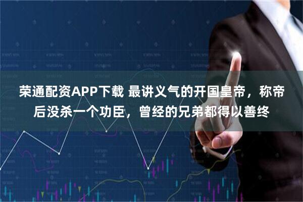 荣通配资APP下载 最讲义气的开国皇帝，称帝后没杀一个功臣，曾经的兄弟都得以善终