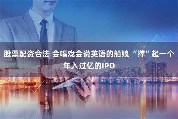 股票配资合法 会唱戏会说英语的船娘 “撑”起一个年入过亿的IPO