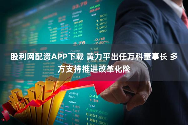 股利网配资APP下载 黄力平出任万科董事长 多方支持推进改革化险