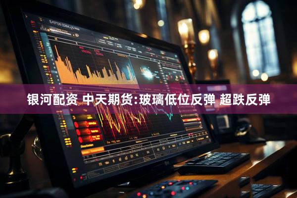 银河配资 中天期货:玻璃低位反弹 超跌反弹