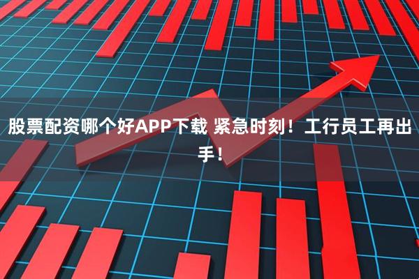 股票配资哪个好APP下载 紧急时刻！工行员工再出手！
