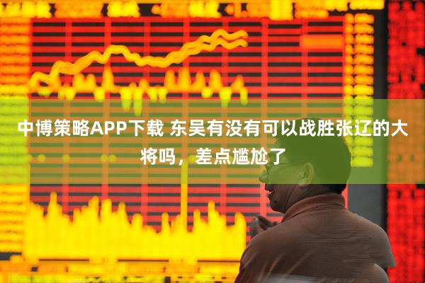 中博策略APP下载 东吴有没有可以战胜张辽的大将吗，差点尴尬了
