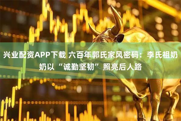 兴业配资APP下载 六百年郭氏家风密码：李氏祖奶奶以 “诚勤坚韧” 照亮后人路
