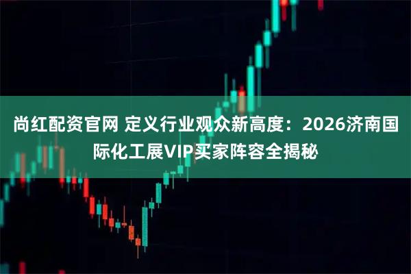 尚红配资官网 定义行业观众新高度：2026济南国际化工展VIP买家阵容全揭秘