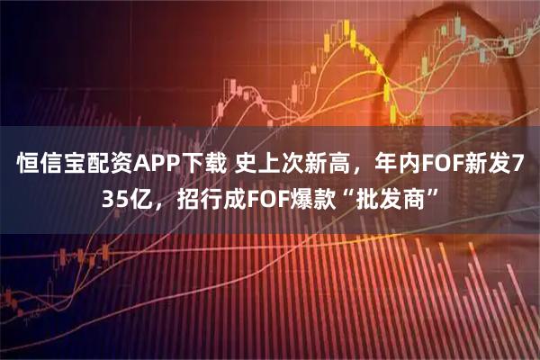 恒信宝配资APP下载 史上次新高，年内FOF新发735亿，招行成FOF爆款“批发商”