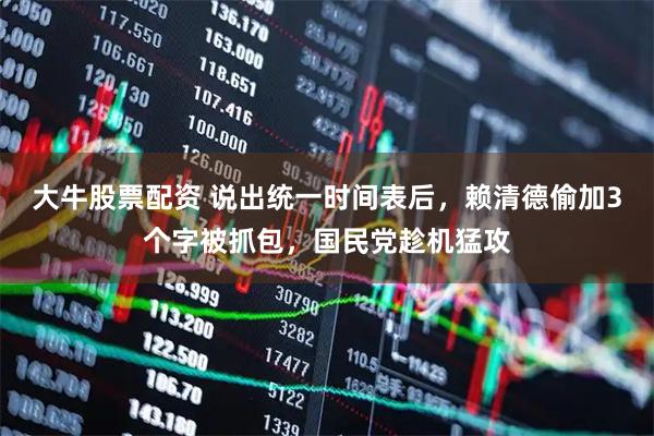 大牛股票配资 说出统一时间表后，赖清德偷加3个字被抓包，国民党趁机猛攻