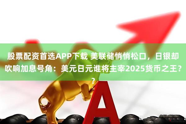 股票配资首选APP下载 美联储悄悄松口，日银却吹响加息号角：美元日元谁将主宰2025货币之王？