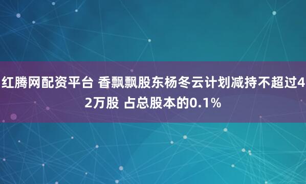 红腾网配资平台 香飘飘股东杨冬云计划减持不超过42万股 占总股本的0.1%