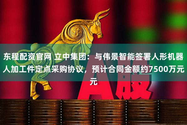 东程配资官网 立中集团：与伟景智能签署人形机器人加工件定点采购协议，预计合同金额约7500万元