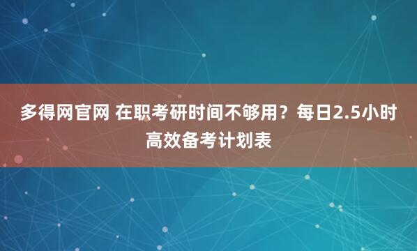 多得网官网 在职考研时间不够用？每日2.5小时高效备考计划表