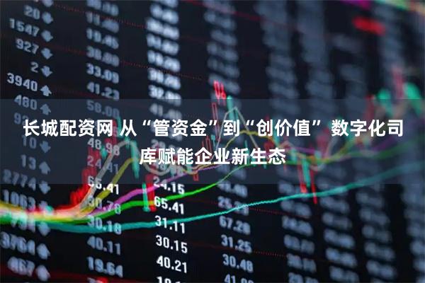 长城配资网 从“管资金”到“创价值” 数字化司库赋能企业新生态