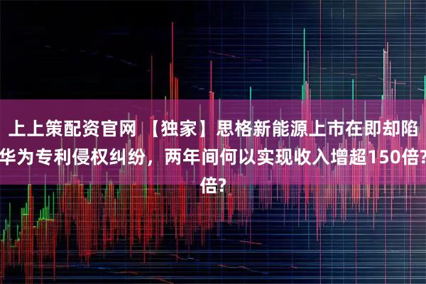上上策配资官网 【独家】思格新能源上市在即却陷华为专利侵权纠纷，两年间何以实现收入增超150倍?