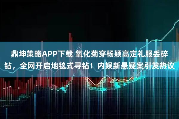 鼎坤策略APP下载 氧化菊穿杨颖高定礼服丢碎钻，全网开启地毯式寻钻！内娱新悬疑案引发热议