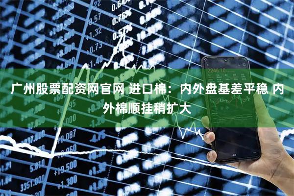 广州股票配资网官网 进口棉：内外盘基差平稳 内外棉顺挂稍扩大
