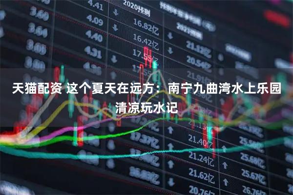 天猫配资 这个夏天在远方：南宁九曲湾水上乐园清凉玩水记