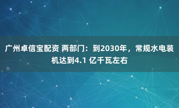 广州卓信宝配资 两部门：到2030年，常规水电装机达到4.1 亿千瓦左右